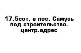 17,5сот. в пос. Самусь под строительство. центр.адрес